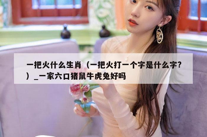 一把火什么生肖(一把火打一个字是什么字?)_一家六口猪鼠牛虎兔好吗